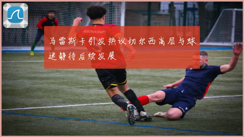 马雷斯卡引发热议切尔西高层与球迷静待后续发展