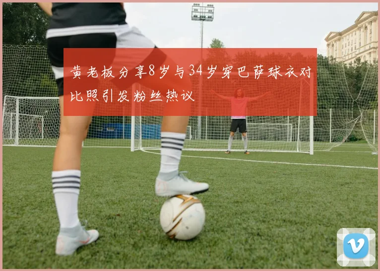 黄老板分享8岁与34岁穿巴萨球衣对比照引发粉丝热议