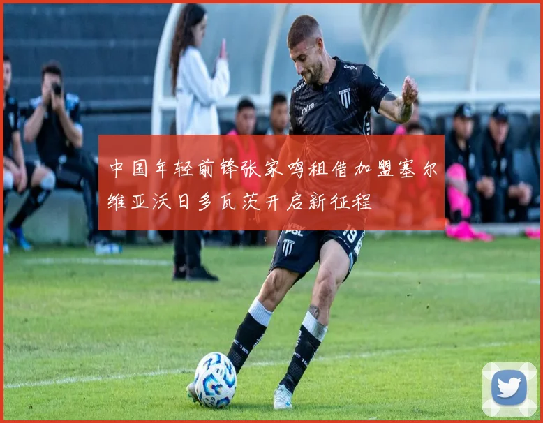 中国年轻前锋张家鸣租借加盟塞尔维亚沃日多瓦茨开启新征程