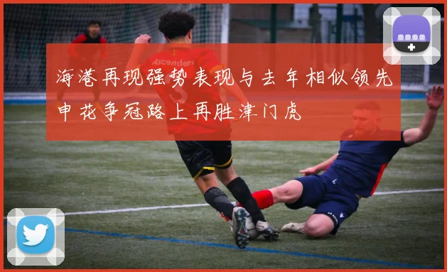 海港再现强势表现与去年相似领先申花争冠路上再胜津门虎