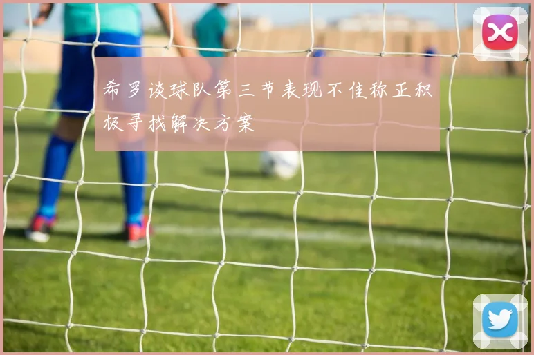 希罗谈球队第三节表现不佳称正积极寻找解决方案