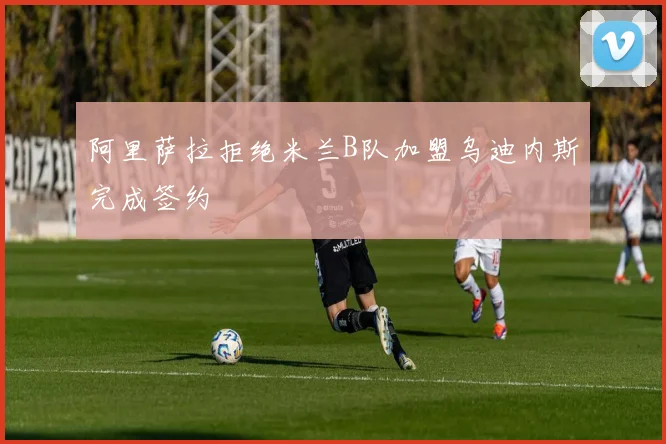 阿里萨拉拒绝米兰B队加盟乌迪内斯完成签约