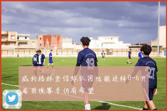 威利格林坚信球队团结能逆转0-6开局困境赛季仍有希望