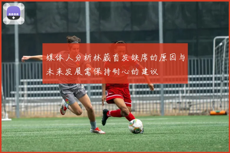 媒体人分析林葳首发缺席的原因与未来发展需保持耐心的建议