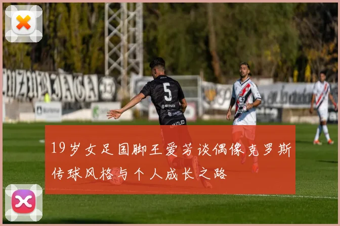 19岁女足国脚王爱芳谈偶像克罗斯传球风格与个人成长之路