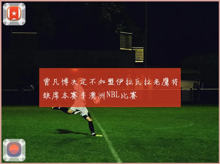 曾凡博决定不加盟伊拉瓦拉老鹰将缺席本赛季澳洲NBL比赛