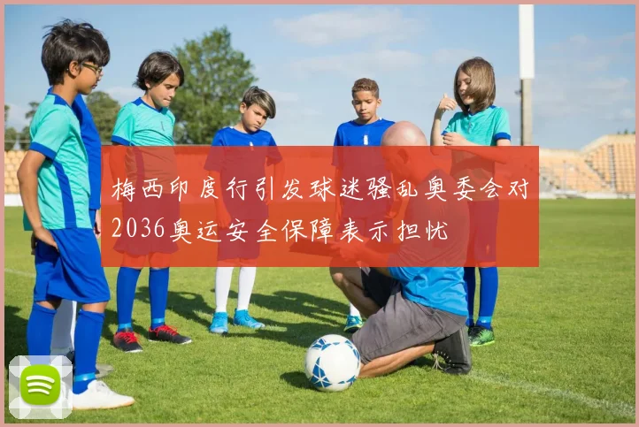 梅西印度行引发球迷骚乱奥委会对2036奥运安全保障表示担忧