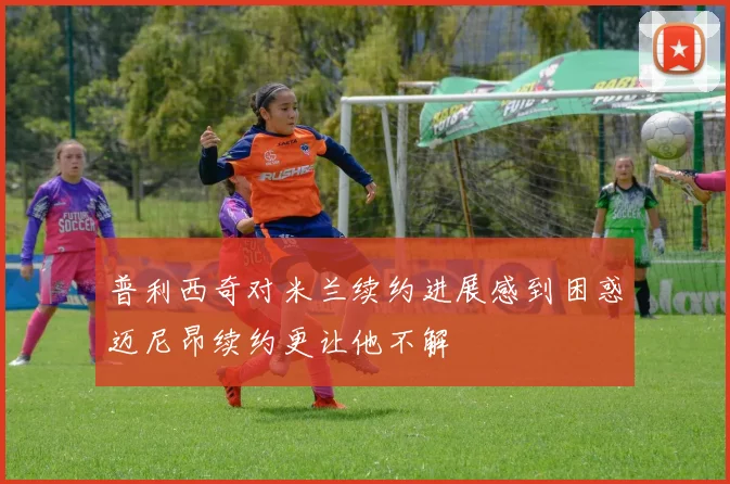 普利西奇对米兰续约进展感到困惑迈尼昂续约更让他不解
