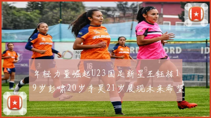 年轻力量崛起U23国足新星王钰栋19岁彭啸20岁李昊21岁展现未来希望