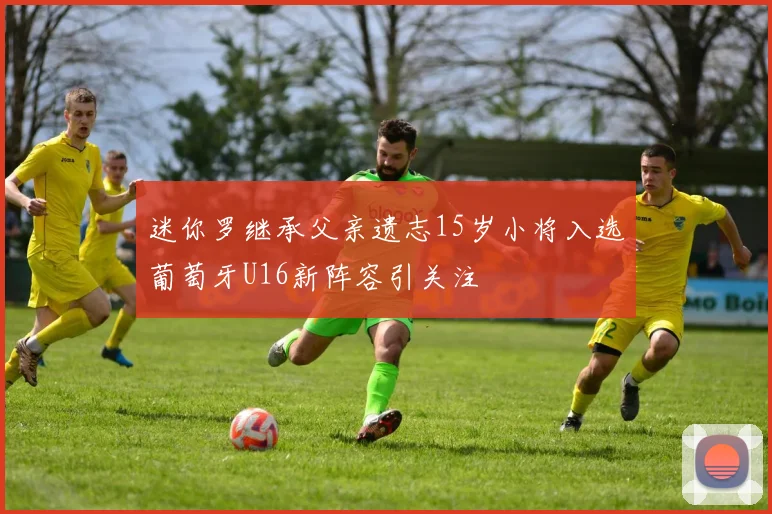 迷你罗继承父亲遗志15岁小将入选葡萄牙U16新阵容引关注