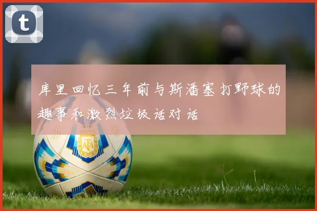 库里回忆三年前与斯潘塞打野球的趣事和激烈垃圾话对话