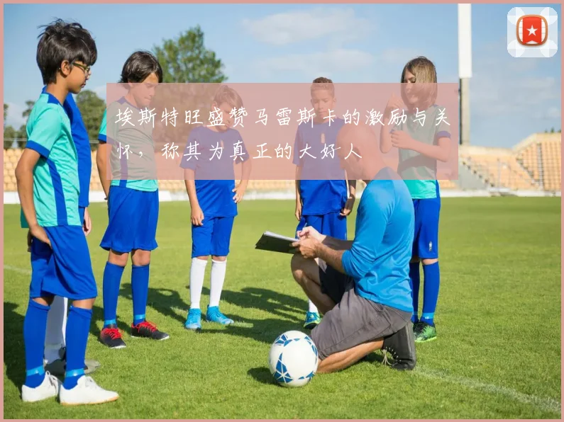 埃斯特旺盛赞马雷斯卡的激励与关怀，称其为真正的大好人