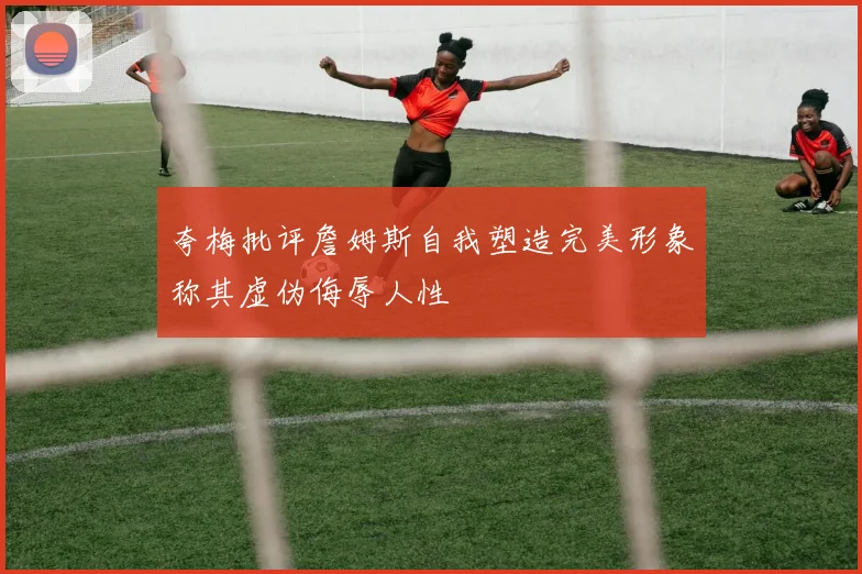 夸梅批评詹姆斯自我塑造完美形象称其虚伪侮辱人性