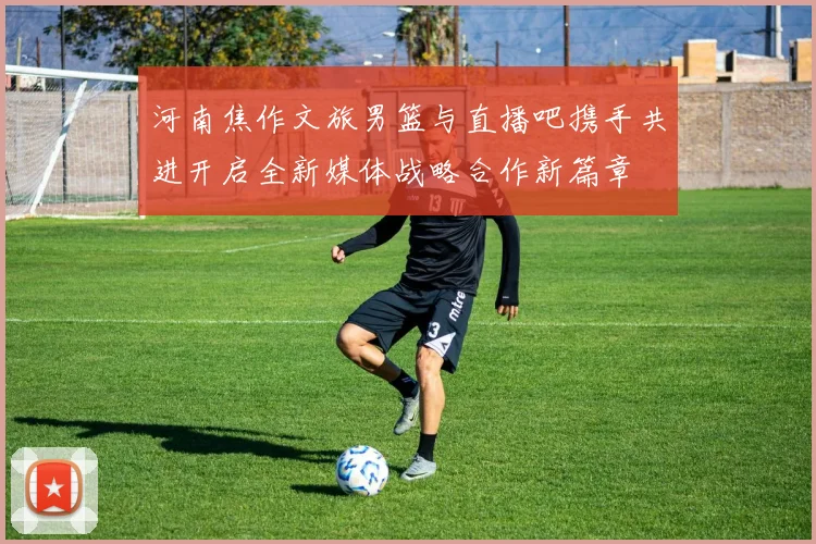 河南焦作文旅男篮与直播吧携手共进开启全新媒体战略合作新篇章