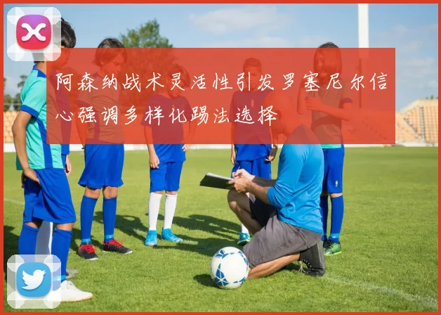 阿森纳战术灵活性引发罗塞尼尔信心强调多样化踢法选择