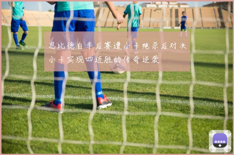 恩比德自季后赛遭小卡绝杀后对决小卡实现四连胜的传奇逆袭