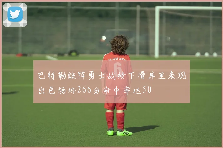 巴特勒缺阵勇士战绩下滑库里表现出色场均266分命中率达50