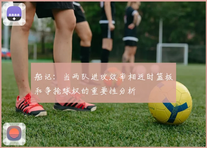 船记：当两队进攻效率相近时篮板和争抢球权的重要性分析