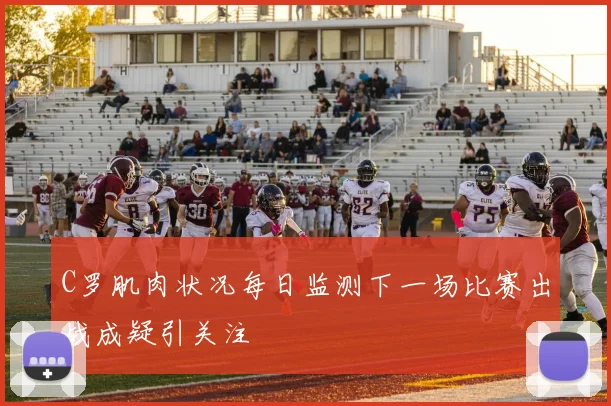 C罗肌肉状况每日监测下一场比赛出战成疑引关注