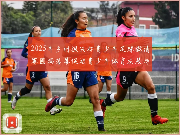 2025年乡村振兴杯青少年足球邀请赛圆满落幕促进青少年体育发展与乡村振兴结合