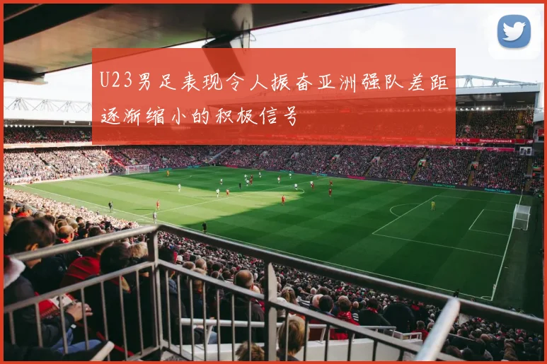 U23男足表现令人振奋亚洲强队差距逐渐缩小的积极信号
