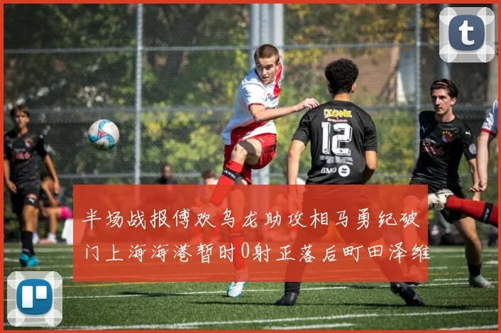 半场战报傅欢乌龙助攻相马勇纪破门上海海港暂时0射正落后町田泽维亚0-2