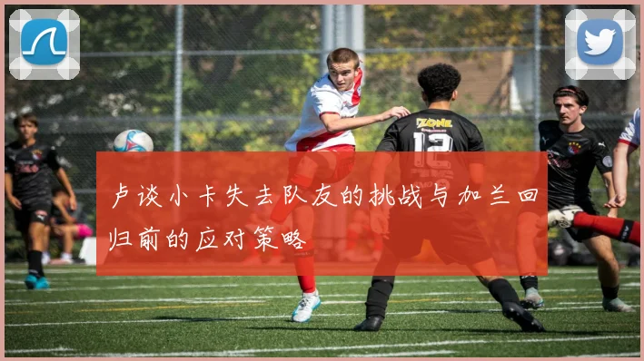 卢谈小卡失去队友的挑战与加兰回归前的应对策略