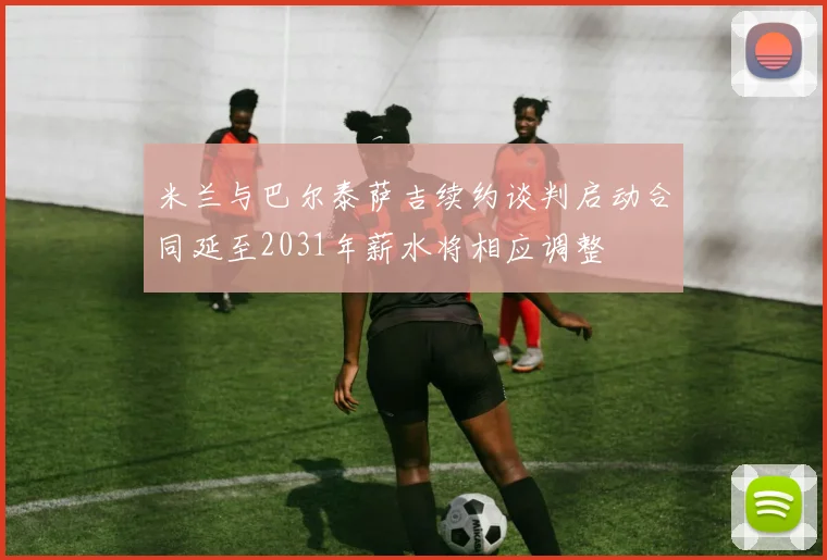 米兰与巴尔泰萨吉续约谈判启动合同延至2031年薪水将相应调整
