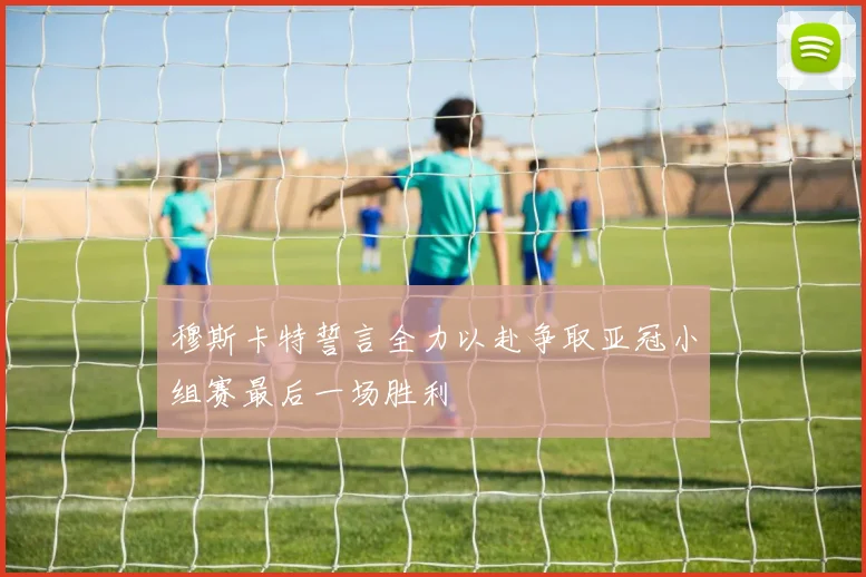 穆斯卡特誓言全力以赴争取亚冠小组赛最后一场胜利