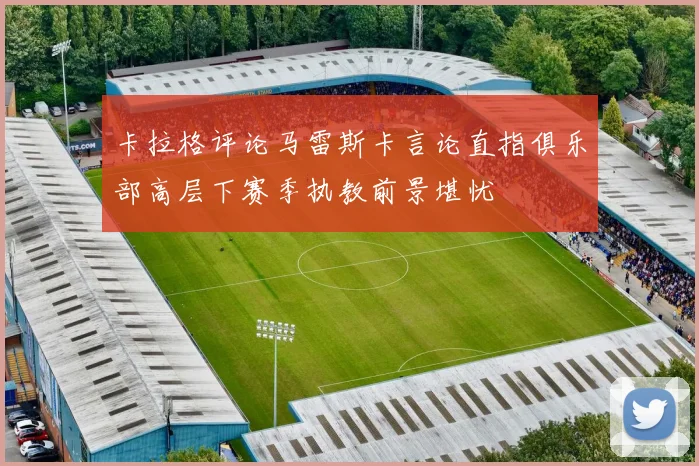 卡拉格评论马雷斯卡言论直指俱乐部高层下赛季执教前景堪忧