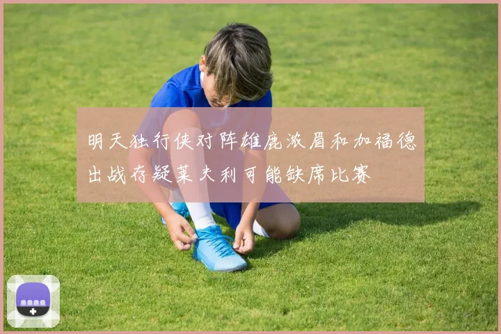 明天独行侠对阵雄鹿浓眉和加福德出战存疑莱夫利可能缺席比赛