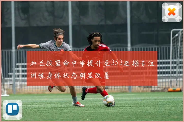 加兰投篮命中率提升至353近期专注训练身体状态明显改善