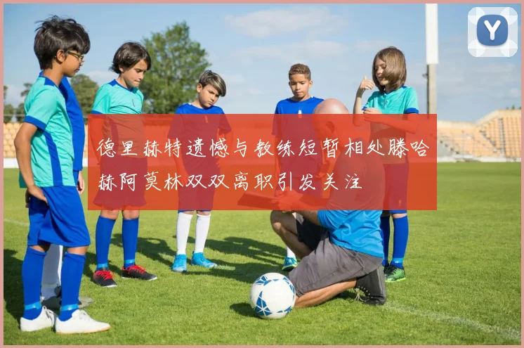 德里赫特遗憾与教练短暂相处滕哈赫阿莫林双双离职引发关注